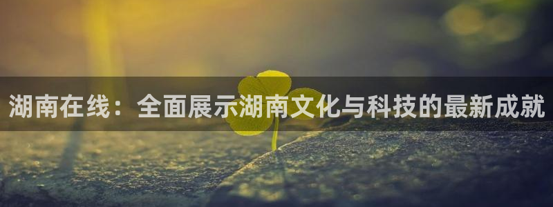 上海五星体育耍大牌：湖南在线：全面展示湖南文化与科技的最新成就